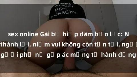 sex online Gái bị hiếp dâm bạo lực: Nỗi đau không nói thành lời, niềm vui không còn tồn tại, người phụ nữ gặp ác mộng từ hành động độc ác của kẻ xấu.
