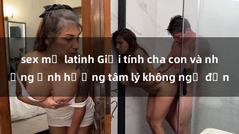 sex mỹ latinh Giới tính cha con và những ảnh hưởng tâm lý không ngờ đến