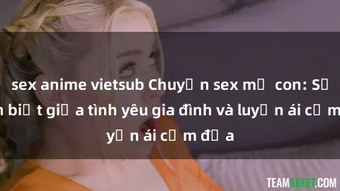 sex anime vietsub Chuyện sex mẹ con: Sự phân biệt giữa tình yêu gia đình và luyến ái cấm địa