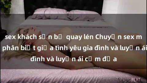 sex khách sạn bị quay lén Chuyện sex mẹ con: Sự phân biệt giữa tình yêu gia đình và luyến ái cấm địa