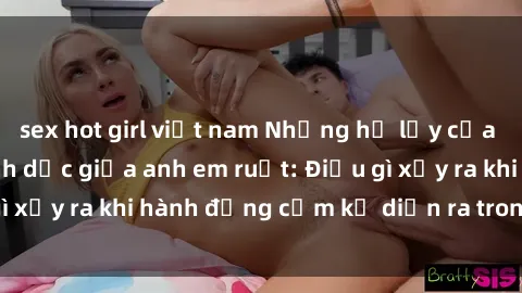 sex hot girl việt nam Những hệ lụy của việc có quan hệ tình dục giữa anh em ruột: Điều gì xảy ra khi hành động cấm kỵ diễn ra trong gia đình?
