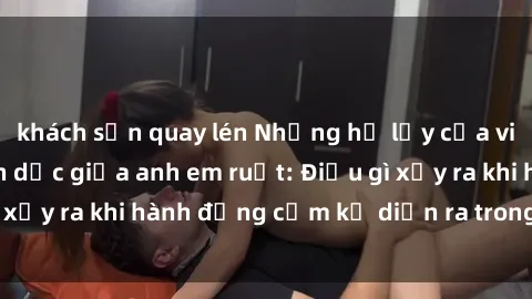 khách sạn quay lén Những hệ lụy của việc có quan hệ tình dục giữa anh em ruột: Điều gì xảy ra khi hành động cấm kỵ diễn ra trong gia đình?