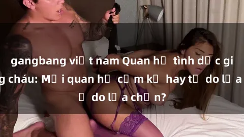 gangbang việt nam Quan hệ tình dục giữa ông cháu: Mối quan hệ cấm kỵ hay tự do lựa chọn?