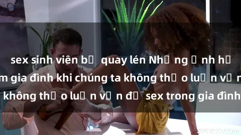 sex sinh viên bị quay lén Những ảnh hưởng đến tình cảm gia đình khi chúng ta không thảo luận vấn đề sex trong gia đình