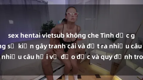 sex hentai vietsub không che Tình dục giữa họ hàng: Những sự kiện gây tranh cãi và đặt ra nhiều câu hỏi về đạo đức và quy định trong xã hội.