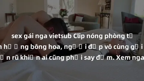 sex gái nga vietsub Clip nóng phòng tắm: Hít thở nồng nàn hương bông hoa, người đẹp vô cùng gợi cảm và quyến rũ khiến ai cũng phải say đắm. Xem ngay để trải nghiệm điều đặc biệt!