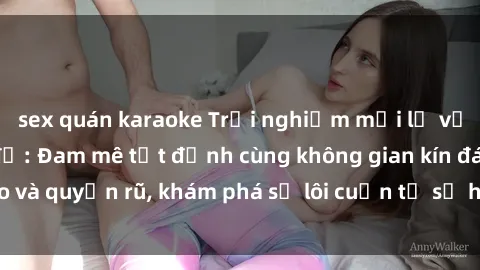 sex quán karaoke Trải nghiệm mới lạ với sex phòng thay đồ: Đam mê tột đỉnh cùng không gian kín đáo và quyến rũ, khám phá sự lôi cuốn từ sự hấp dẫn của nơi này.