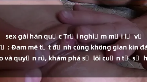 sex gái hàn quốc Trải nghiệm mới lạ với sex phòng thay đồ: Đam mê tột đỉnh cùng không gian kín đáo và quyến rũ, khám phá sự lôi cuốn từ sự hấp dẫn của nơi này.