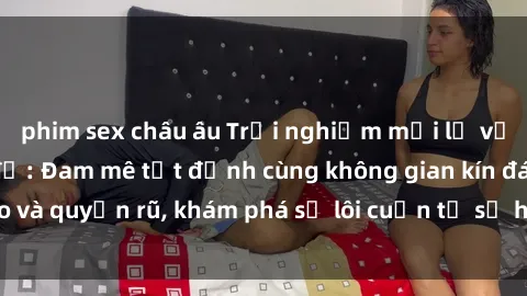 phim sex châu âu Trải nghiệm mới lạ với sex phòng thay đồ: Đam mê tột đỉnh cùng không gian kín đáo và quyến rũ, khám phá sự lôi cuốn từ sự hấp dẫn của nơi này.
