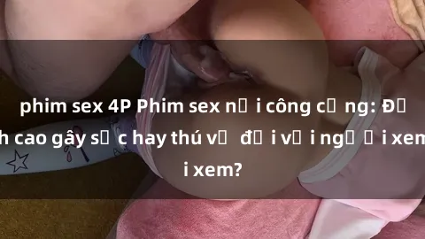 phim sex 4P Phim sex nơi công cộng: Đỉnh cao gây sốc hay thú vị đối với người xem?