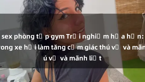 sex phòng tập gym Trải nghiệm hứa hẹn: Sex trong xe hơi làm tăng cảm giác thú vị và mãnh liệt
