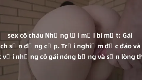 sex cô cháu Những lời mời bí mật: Gái Việt làm tình ở khách sạn đẳng cấp. Trải nghiệm độc đáo và cuốn hút với những cô gái nóng bỏng và sẵn lòng thỏa mãn mọi nhu cầu của bạn.