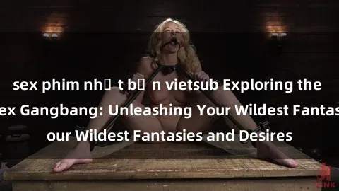 sex phim nhật bản vietsub Exploring the Wild World of Sex Gangbang: Unleashing Your Wildest Fantasies and Desires