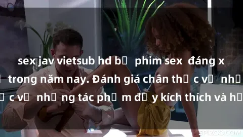 sex jav vietsub hd bộ phim sex  đáng xem không thể bỏ lỡ trong năm nay. Đánh giá chân thực về những tác phẩm đầy kích thích và hấp dẫn này.