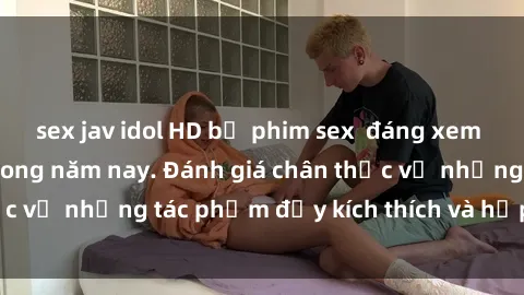 sex jav idol HD bộ phim sex  đáng xem không thể bỏ lỡ trong năm nay. Đánh giá chân thực về những tác phẩm đầy kích thích và hấp dẫn này.