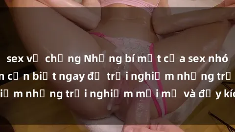 sex vợ chồng Những bí mật của sex nhóm không che mà bạn cần biết ngay để trải nghiệm những trải nghiệm mới mẻ và đầy kích thích.