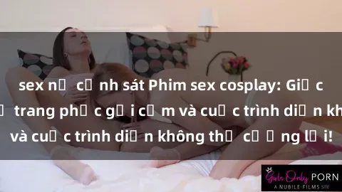 sex nữ cảnh sát Phim sex cosplay: Giấc mơ  cùng những bộ trang phục gợi cảm và cuộc trình diễn không thể cưỡng lại!