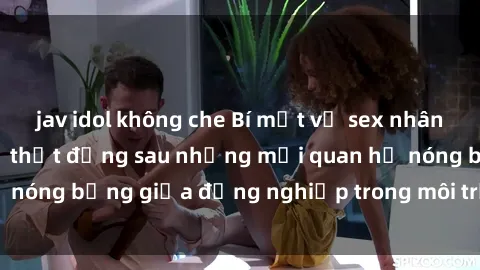 jav idol không che Bí mật về sex nhân viên văn phòng: Sự thật đằng sau những mối quan hệ nóng bỏng giữa đồng nghiệp trong môi trường làm việc.
