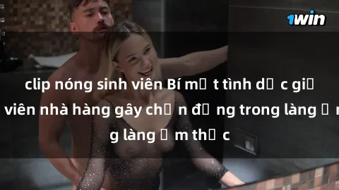 clip nóng sinh viên Bí mật tình dục giữa nhân viên nhà hàng gây chấn động trong làng ẩm thực