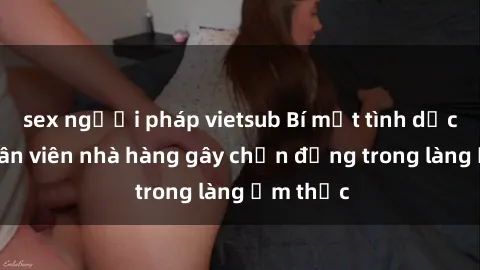 sex người pháp vietsub Bí mật tình dục giữa nhân viên nhà hàng gây chấn động trong làng ẩm thực