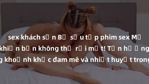 sex khách sạn Bộ sưu tập phim sex Mỹ hot nhất năm nay khiến bạn không thể rời mắt! Tận hưởng những khoảnh khắc đam mê và nhiệt huyết trong các tác phẩm nóng bỏng này!