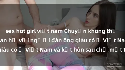 sex hot girl việt nam Chuyện không thể tin nổi: Gái Tây quan hệ với người đàn ông giàu có ở Việt Nam và kết hôn sau chỉ một tháng