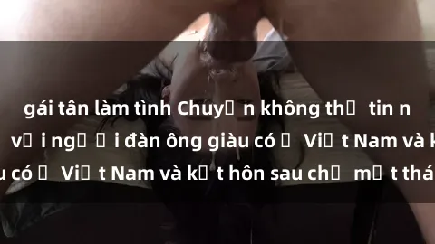 gái tân làm tình Chuyện không thể tin nổi: Gái Tây quan hệ với người đàn ông giàu có ở Việt Nam và kết hôn sau chỉ một tháng