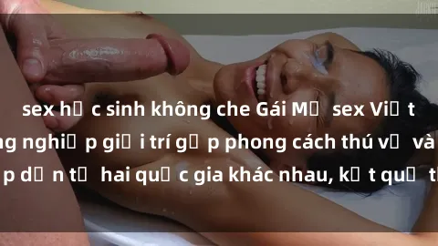 sex học sinh không che Gái Mỹ sex Việt Nam: Khi nền công nghiệp giải trí gặp phong cách thú vị và hấp dẫn từ hai quốc gia khác nhau, kết quả thú vị không thể bỏ qua.