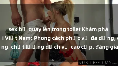 sex bị quay lén trong toilet Khám phá thế giới của gái gọi Việt Nam: Phong cách phục vụ đa dạng, chất lượng dịch vụ cao cấp, đáng giá mọi khoản chi phí