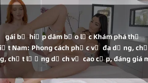 gái bị hiếp dâm bạo lực Khám phá thế giới của gái gọi Việt Nam: Phong cách phục vụ đa dạng, chất lượng dịch vụ cao cấp, đáng giá mọi khoản chi phí