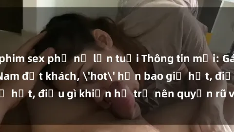 phim sex phụ nữ lớn tuổi Thông tin mới: Gái call girl Việt Nam đắt khách, 'hot' hơn bao giờ hết, điều gì khiến họ trở nên quyến rũ và đáng chú ý?