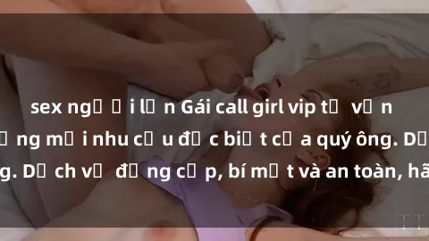 sex người lớn Gái call girl vip tư vấn chuyên nghiệp, đáp ứng mọi nhu cầu đặc biệt của quý ông. Dịch vụ đẳng cấp, bí mật và an toàn, hãy tìm hiểu ngay!