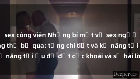 sex công viên Những bí mật về sex người lớn mà bạn không thể bỏ qua: từng chi tiết và kỹ năng tối ưu để đạt cực khoái và sự hài lòng tối đa.