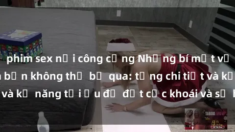 phim sex nơi công cộng Những bí mật về sex người lớn mà bạn không thể bỏ qua: từng chi tiết và kỹ năng tối ưu để đạt cực khoái và sự hài lòng tối đa.