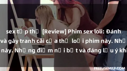 sex tập thể [Review] Phim sex loli: Đánh giá về sự gợi cảm và gây tranh cãi của thể loại phim này. Những điểm nổi bật và đáng lưu ý khi xem phim loli.