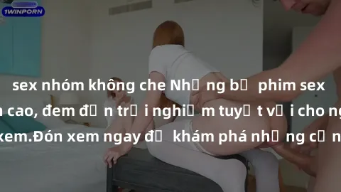 sex nhóm không che Những bộ phim sex không che HD đỉnh cao, đem đến trải nghiệm tuyệt vời cho người xem.Đón xem ngay để khám phá những cảnh quay đẹp mắt và kích thích.