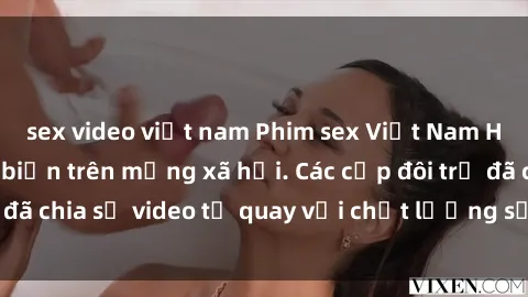 sex video việt nam Phim sex Việt Nam HD ngày càng phổ biến trên mạng xã hội. Các cặp đôi trẻ đã chia sẻ video tự quay với chất lượng sắc nét, gợi cảm.