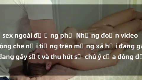 sex ngoài đường phố Những đoạn video sex Việt Nam không che nổi tiếng trên mạng xã hội đang gây sốt và thu hút sự chú ý của đông đảo người xem.