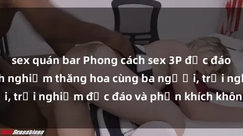 sex quán bar Phong cách sex 3P độc đáo tại Việt Nam: Kinh nghiệm thăng hoa cùng ba người, trải nghiệm độc đáo và phấn khích không thể bỏ lỡ!