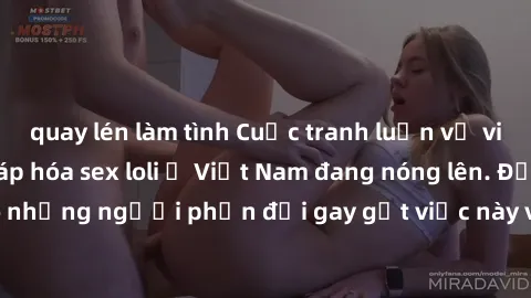 quay lén làm tình Cuộc tranh luận về việc có nên hợp pháp hóa sex loli ở Việt Nam đang nóng lên. Đồng thời, cũng có những người phản đối gay gắt việc này vì lo ngại về tác động tiêu cực lên trẻ em và