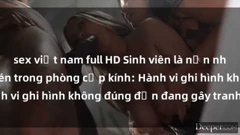 sex việt nam full HD Sinh viên là nạn nhân của video quay lén trong phòng cấp kính: Hành vi ghi hình không đúng đắn đang gây tranh cãi lớn
