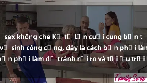 sex không che Kể từ lần cuối cùng bạn thực hành sex nhà vệ sinh công cộng, đây là cách bạn phải làm để tránh rủi ro và tối ưu trải nghiệm.