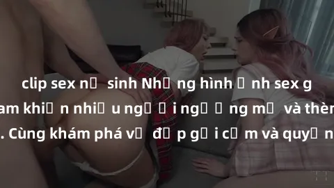 clip sex nữ sinh Những hình ảnh sex gái sinh viên Việt Nam khiến nhiều người ngưỡng mộ và thèm khát. Cùng khám phá vẻ đẹp gợi cảm và quyến rũ của những cô gái trẻ này.