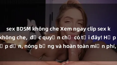 sex BDSM không che Xem ngay clip sex không che cực hot, không che,  độc quyền chỉ có tại đây! Hấp dẫn, nóng bỏng và hoàn toàn miễn phí, không thể bỏ qua!