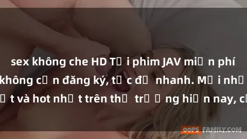 sex không che HD Tải phim JAV miễn phí chất lượng cao, không cần đăng ký, tốc độ nhanh. Mới nhất và hot nhất trên thị trường hiện nay, cập nhật hàng ngày.
