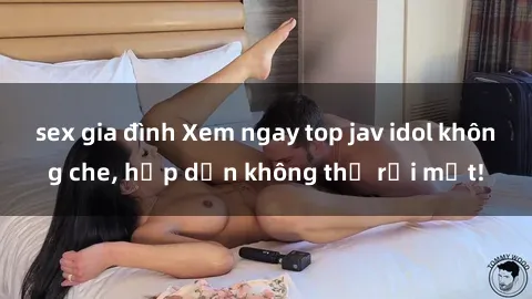 sex gia đình Xem ngay top jav idol không che, hấp dẫn không thể rời mắt!