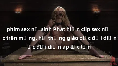 phim sex nữ sinh Phát hiện clip sex nữ sinh gây sốc trên mạng, hệ thống giáo dục đối diện áp lực lớn