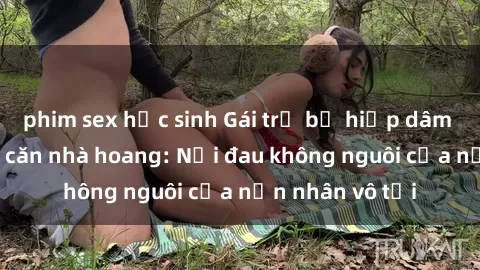 phim sex học sinh Gái trẻ bị hiếp dâm bạo lực trong căn nhà hoang: Nỗi đau không nguôi của nạn nhân vô tội