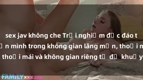 sex jav không che Trải nghiệm độc đáo tại sex nhà nghỉ: ẩn mình trong không gian lãng mạn, thoải mái và không gian riêng tư để khuấy động tình ái.