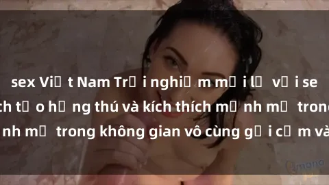 sex Việt Nam Trải nghiệm mới lạ với sex phòng tắm - Cách tạo hứng thú và kích thích mạnh mẽ trong không gian vô cùng gợi cảm và lãng mạn